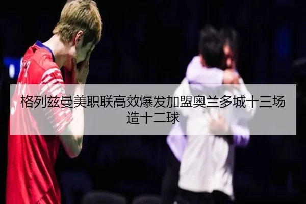 格列兹曼美职联高效爆发加盟奥兰多城十三场造十二球
