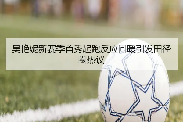 吴艳妮新赛季首秀起跑反应回暖引发田径圈热议