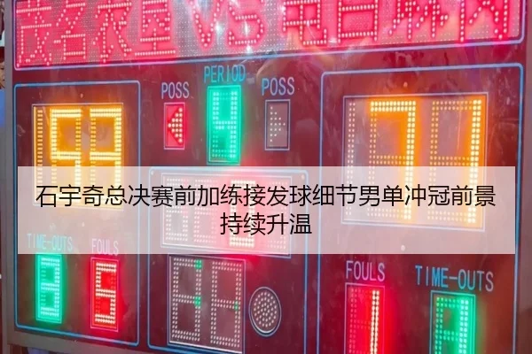 石宇奇总决赛前加练接发球细节男单冲冠前景持续升温
